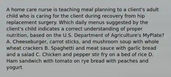 A home care nurse is teaching meal planning to a client's adult child who is caring for the client during recovery from hip replacement surgery. Which daily menus suggested by the client's child indicates a correct understanding of proper nutrition, based on the U.S. Department of Agriculture's MyPlate? A. Cheeseburger, carrot sticks, and mushroom soup with whole wheat crackers B. Spaghetti and meat sauce with garlic bread and a salad C. Chicken and pepper stir fry on a bed of rice D. Ham sandwich with tomato on rye bread with peaches and yogurt