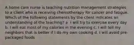 A home care nurse is teaching nutrition management strategies to a client who is receiving chemotherapy for cancer and fatigue. Which of the following statements by the client indicates an understanding of the teaching? a. I will try to exercise every day b. I will eat most of my calories in the evening c. I will tell my neighbors that is better if I do my own cooking d. I will avoid pre-packaged foods