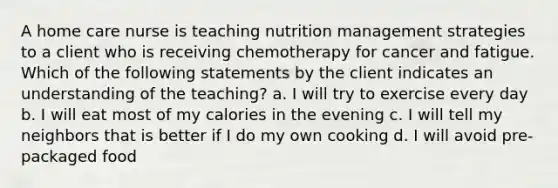 A home care nurse is teaching nutrition management strategies to a client who is receiving chemotherapy for cancer and fatigue. Which of the following statements by the client indicates an understanding of the teaching? a. I will try to exercise every day b. I will eat most of my calories in the evening c. I will tell my neighbors that is better if I do my own cooking d. I will avoid pre-packaged food