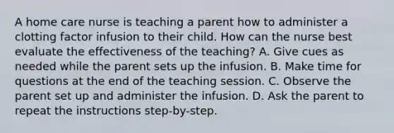 A home care nurse is teaching a parent how to administer a clotting factor infusion to their child. How can the nurse best evaluate the effectiveness of the teaching? A. Give cues as needed while the parent sets up the infusion. B. Make time for questions at the end of the teaching session. C. Observe the parent set up and administer the infusion. D. Ask the parent to repeat the instructions step-by-step.