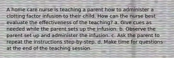 A home care nurse is teaching a parent how to administer a clotting factor infusion to their child. How can the nurse best evaluate the effectiveness of the teaching? a. Give cues as needed while the parent sets up the infusion. b. Observe the parent set up and administer the infusion. c. Ask the parent to repeat the instructions step-by-step. d. Make time for questions at the end of the teaching session.