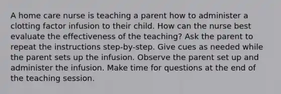 A home care nurse is teaching a parent how to administer a clotting factor infusion to their child. How can the nurse best evaluate the effectiveness of the teaching? Ask the parent to repeat the instructions step-by-step. Give cues as needed while the parent sets up the infusion. Observe the parent set up and administer the infusion. Make time for questions at the end of the teaching session.