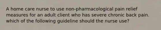 A home care nurse to use non-pharmacological pain relief measures for an adult client who has severe chronic back pain. which of the following guideline should the nurse use?