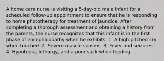 A home care nurse is visiting a 5-day-old male infant for a scheduled follow-up appointment to ensure that he is responding to home phototherapy for treatment of jaundice. After completing a thorough assessment and obtaining a history from the parents, the nurse recognizes that this infant is in the first phase of encephalopathy when he exhibits: 1. A high-pitched cry when touched. 2. Severe muscle spasms. 3. Fever and seizures. 4. Hypotonia, lethargy, and a poor suck when feeding.