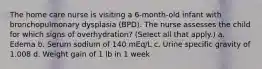 The home care nurse is visiting a 6-month-old infant with bronchopulmonary dysplasia (BPD). The nurse assesses the child for which signs of overhydration? (Select all that apply.) a. Edema b. Serum sodium of 140 mEq/L c. Urine specific gravity of 1.008 d. Weight gain of 1 lb in 1 week