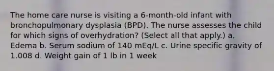 The home care nurse is visiting a 6-month-old infant with bronchopulmonary dysplasia (BPD). The nurse assesses the child for which signs of overhydration? (Select all that apply.) a. Edema b. Serum sodium of 140 mEq/L c. Urine specific gravity of 1.008 d. Weight gain of 1 lb in 1 week