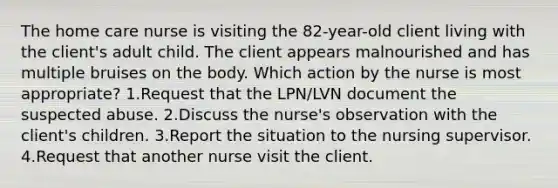 The home care nurse is visiting the 82-year-old client living with the client's adult child. The client appears malnourished and has multiple bruises on the body. Which action by the nurse is most appropriate? 1.Request that the LPN/LVN document the suspected abuse. 2.Discuss the nurse's observation with the client's children. 3.Report the situation to the nursing supervisor. 4.Request that another nurse visit the client.