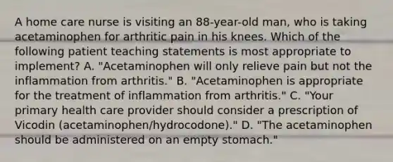 A home care nurse is visiting an 88-year-old man, who is taking acetaminophen for arthritic pain in his knees. Which of the following patient teaching statements is most appropriate to implement? A. "Acetaminophen will only relieve pain but not the inflammation from arthritis." B. "Acetaminophen is appropriate for the treatment of inflammation from arthritis." C. "Your primary health care provider should consider a prescription of Vicodin (acetaminophen/hydrocodone)." D. "The acetaminophen should be administered on an empty stomach."