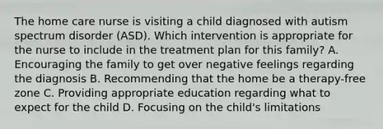 The home care nurse is visiting a child diagnosed with autism spectrum disorder​ (ASD). Which intervention is appropriate for the nurse to include in the treatment plan for this​ family? A. Encouraging the family to get over negative feelings regarding the diagnosis B. Recommending that the home be a​ therapy-free zone C. Providing appropriate education regarding what to expect for the child D. Focusing on the​ child's limitations