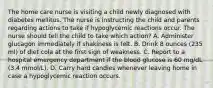 The home care nurse is visiting a child newly diagnosed with diabetes mellitus. The nurse is instructing the child and parents regarding actions to take if hypoglycemic reactions occur. The nurse should tell the child to take which action? A. Administer glucagon immediately if shakiness is felt. B. Drink 8 ounces (235 ml) of diet cola at the first sign of weakness. C. Report to a hospital emergency department if the blood glucose is 60 mg/dL (3.4 mmol/L). D. Carry hard candies whenever leaving home in case a hypoglycemic reaction occurs.