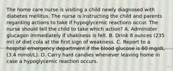 The home care nurse is visiting a child newly diagnosed with diabetes mellitus. The nurse is instructing the child and parents regarding actions to take if hypoglycemic reactions occur. The nurse should tell the child to take which action? A. Administer glucagon immediately if shakiness is felt. B. Drink 8 ounces (235 ml) of diet cola at the first sign of weakness. C. Report to a hospital emergency department if the blood glucose is 60 mg/dL (3.4 mmol/L). D. Carry hard candies whenever leaving home in case a hypoglycemic reaction occurs.