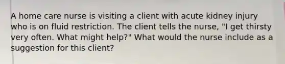 A home care nurse is visiting a client with acute kidney injury who is on fluid restriction. The client tells the nurse, "I get thirsty very often. What might help?" What would the nurse include as a suggestion for this client?