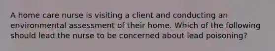 A home care nurse is visiting a client and conducting an environmental assessment of their home. Which of the following should lead the nurse to be concerned about lead poisoning?