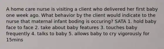 A home care nurse is visiting a client who delivered her first baby one week ago. What behavior by the client would indicate to the nurse that maternal infant boding is occuring? SATA 1. hold baby face to face 2. take about baby features 3. touches baby frequently 4. talks to baby 5. allows baby to cry vigorously for 15mins