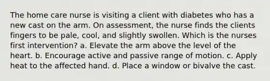 The home care nurse is visiting a client with diabetes who has a new cast on the arm. On assessment, the nurse finds the clients fingers to be pale, cool, and slightly swollen. Which is the nurses first intervention? a. Elevate the arm above the level of the heart. b. Encourage active and passive range of motion. c. Apply heat to the affected hand. d. Place a window or bivalve the cast.