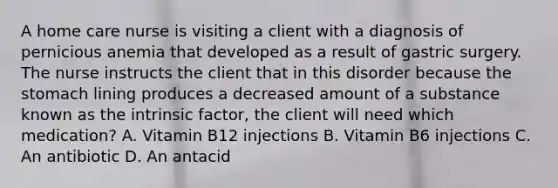 A home care nurse is visiting a client with a diagnosis of pernicious anemia that developed as a result of gastric surgery. The nurse instructs the client that in this disorder because the stomach lining produces a decreased amount of a substance known as the intrinsic factor, the client will need which medication? A. Vitamin B12 injections B. Vitamin B6 injections C. An antibiotic D. An antacid