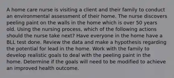 A home care nurse is visiting a client and their family to conduct an environmental assessment of their home. The nurse discovers peeling paint on the walls in the home which is over 50 years old. Using the nursing process, which of the following actions should the nurse take next? Have everyone in the home have a BLL test done. Review the data and make a hypothesis regarding the potential for lead in the home. Work with the family to develop realistic goals to deal with the peeling paint in the home. Determine if the goals will need to be modified to achieve an improved health outcome.