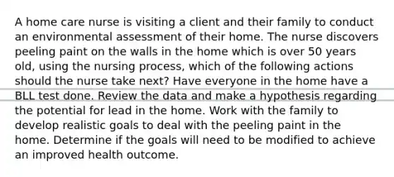 A home care nurse is visiting a client and their family to conduct an environmental assessment of their home. The nurse discovers peeling paint on the walls in the home which is over 50 years old, using the nursing process, which of the following actions should the nurse take next? Have everyone in the home have a BLL test done. Review the data and make a hypothesis regarding the potential for lead in the home. Work with the family to develop realistic goals to deal with the peeling paint in the home. Determine if the goals will need to be modified to achieve an improved health outcome.