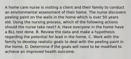 A home care nurse is visiting a client and their family to conduct an environmental assessment of their home. The nurse discovers peeling paint on the walls in the home which is over 50 years old. Using the nursing process, which of the following actions should the nurse take next? A. Have everyone in the home have a BLL test done. B. Review the data and make a hypothesis regarding the potential for lead in the home. C. Work with the family to develop realistic goals to deal with the peeling paint in the home. D. Determine if the goals will need to be modified to achieve an improved health outcome.