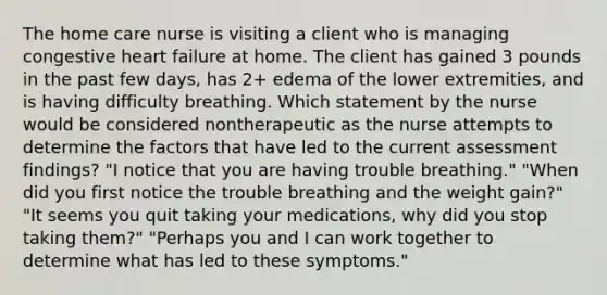 The home care nurse is visiting a client who is managing congestive heart failure at home. The client has gained 3 pounds in the past few days, has 2+ edema of the lower extremities, and is having difficulty breathing. Which statement by the nurse would be considered nontherapeutic as the nurse attempts to determine the factors that have led to the current assessment findings? "I notice that you are having trouble breathing." "When did you first notice the trouble breathing and the weight gain?" "It seems you quit taking your medications, why did you stop taking them?" "Perhaps you and I can work together to determine what has led to these symptoms."