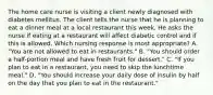 The home care nurse is visiting a client newly diagnosed with diabetes mellitus. The client tells the nurse that he is planning to eat a dinner meal at a local restaurant this week. He asks the nurse if eating at a restaurant will affect diabetic control and if this is allowed. Which nursing response is most appropriate? A. "You are not allowed to eat in restaurants." B. "You should order a half-portion meal and have fresh fruit for dessert." C. "If you plan to eat in a restaurant, you need to skip the lunchtime meal." D. "You should increase your daily dose of insulin by half on the day that you plan to eat in the restaurant."