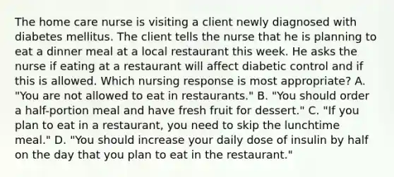 The home care nurse is visiting a client newly diagnosed with diabetes mellitus. The client tells the nurse that he is planning to eat a dinner meal at a local restaurant this week. He asks the nurse if eating at a restaurant will affect diabetic control and if this is allowed. Which nursing response is most appropriate? A. "You are not allowed to eat in restaurants." B. "You should order a half-portion meal and have fresh fruit for dessert." C. "If you plan to eat in a restaurant, you need to skip the lunchtime meal." D. "You should increase your daily dose of insulin by half on the day that you plan to eat in the restaurant."