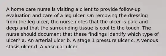 A home care nurse is visiting a client to provide follow-up evaluation and care of a leg ulcer. On removing the dressing from the leg ulcer, the nurse notes that the ulcer is pale and deep and that the surrounding tissue is cool to the touch. The nurse should document that these findings identify which type of ulcer? a. An arterial ulcer b. A stage 1 pressure ulcer c. A venous stasis ulcer d. A vascular ulcer