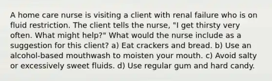 A home care nurse is visiting a client with renal failure who is on fluid restriction. The client tells the nurse, "I get thirsty very often. What might help?" What would the nurse include as a suggestion for this client? a) Eat crackers and bread. b) Use an alcohol-based mouthwash to moisten your mouth. c) Avoid salty or excessively sweet fluids. d) Use regular gum and hard candy.