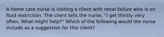 A home care nurse is visiting a client with renal failure who is on fluid restriction. The client tells the nurse, "I get thirsty very often. What might help?" Which of the following would the nurse include as a suggestion for this client?