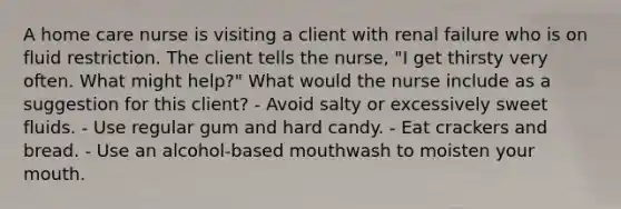 A home care nurse is visiting a client with renal failure who is on fluid restriction. The client tells the nurse, "I get thirsty very often. What might help?" What would the nurse include as a suggestion for this client? - Avoid salty or excessively sweet fluids. - Use regular gum and hard candy. - Eat crackers and bread. - Use an alcohol-based mouthwash to moisten your mouth.