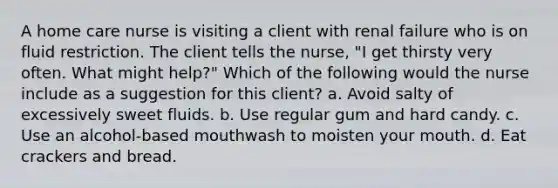 A home care nurse is visiting a client with renal failure who is on fluid restriction. The client tells the nurse, "I get thirsty very often. What might help?" Which of the following would the nurse include as a suggestion for this client? a. Avoid salty of excessively sweet fluids. b. Use regular gum and hard candy. c. Use an alcohol-based mouthwash to moisten your mouth. d. Eat crackers and bread.