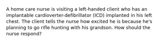 A home care nurse is visiting a left-handed client who has an implantable cardioverter-defibrillator (ICD) implanted in his left chest. The client tells the nurse how excited he is because he's planning to go rifle hunting with his grandson. How should the nurse respond?