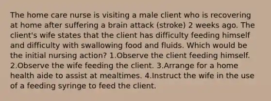 The home care nurse is visiting a male client who is recovering at home after suffering a brain attack (stroke) 2 weeks ago. The client's wife states that the client has difficulty feeding himself and difficulty with swallowing food and fluids. Which would be the initial nursing action? 1.Observe the client feeding himself. 2.Observe the wife feeding the client. 3.Arrange for a home health aide to assist at mealtimes. 4.Instruct the wife in the use of a feeding syringe to feed the client.