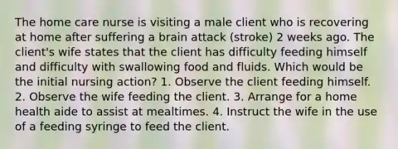 The home care nurse is visiting a male client who is recovering at home after suffering a brain attack (stroke) 2 weeks ago. The client's wife states that the client has difficulty feeding himself and difficulty with swallowing food and fluids. Which would be the initial nursing action? 1. Observe the client feeding himself. 2. Observe the wife feeding the client. 3. Arrange for a home health aide to assist at mealtimes. 4. Instruct the wife in the use of a feeding syringe to feed the client.