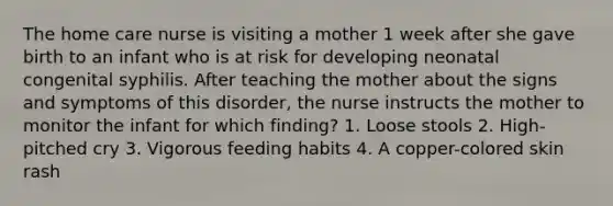 The home care nurse is visiting a mother 1 week after she gave birth to an infant who is at risk for developing neonatal congenital syphilis. After teaching the mother about the signs and symptoms of this disorder, the nurse instructs the mother to monitor the infant for which finding? 1. Loose stools 2. High-pitched cry 3. Vigorous feeding habits 4. A copper-colored skin rash