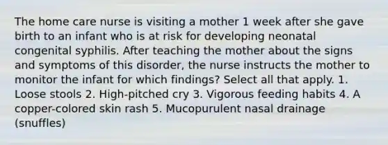 The home care nurse is visiting a mother 1 week after she gave birth to an infant who is at risk for developing neonatal congenital syphilis. After teaching the mother about the signs and symptoms of this disorder, the nurse instructs the mother to monitor the infant for which findings? Select all that apply. 1. Loose stools 2. High-pitched cry 3. Vigorous feeding habits 4. A copper-colored skin rash 5. Mucopurulent nasal drainage (snuffles)