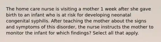 The home care nurse is visiting a mother 1 week after she gave birth to an infant who is at risk for developing neonatal congenital syphilis. After teaching the mother about the signs and symptoms of this disorder, the nurse instructs the mother to monitor the infant for which findings? Select all that apply.