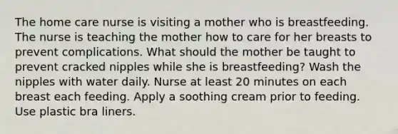 The home care nurse is visiting a mother who is breastfeeding. The nurse is teaching the mother how to care for her breasts to prevent complications. What should the mother be taught to prevent cracked nipples while she is​ breastfeeding? Wash the nipples with water daily. Nurse at least 20 minutes on each breast each feeding. Apply a soothing cream prior to feeding. Use plastic bra liners.