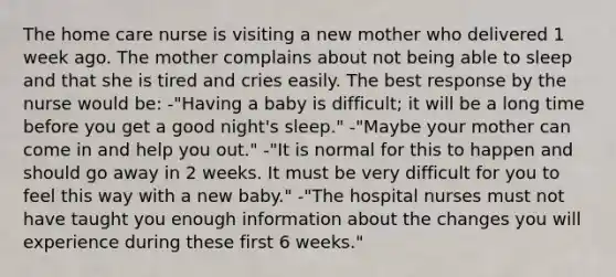 The home care nurse is visiting a new mother who delivered 1 week ago. The mother complains about not being able to sleep and that she is tired and cries easily. The best response by the nurse would be: -"Having a baby is difficult; it will be a long time before you get a good night's sleep." -"Maybe your mother can come in and help you out." -"It is normal for this to happen and should go away in 2 weeks. It must be very difficult for you to feel this way with a new baby." -"The hospital nurses must not have taught you enough information about the changes you will experience during these first 6 weeks."