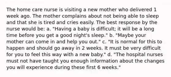 The home care nurse is visiting a new mother who delivered 1 week ago. The mother complains about not being able to sleep and that she is tired and cries easily. The best response by the nurse would be: a. "Having a baby is difficult; it will be a long time before you get a good night's sleep." b. "Maybe your mother can come in and help you out." c. "It is normal for this to happen and should go away in 2 weeks. It must be very difficult for you to feel this way with a new baby." d. "The hospital nurses must not have taught you enough information about the changes you will experience during these first 6 weeks."