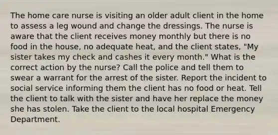 The home care nurse is visiting an older adult client in the home to assess a leg wound and change the dressings. The nurse is aware that the client receives money monthly but there is no food in the house, no adequate heat, and the client states, "My sister takes my check and cashes it every month." What is the correct action by the nurse? Call the police and tell them to swear a warrant for the arrest of the sister. Report the incident to social service informing them the client has no food or heat. Tell the client to talk with the sister and have her replace the money she has stolen. Take the client to the local hospital Emergency Department.