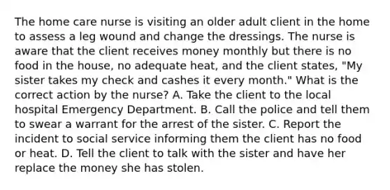 The home care nurse is visiting an older adult client in the home to assess a leg wound and change the dressings. The nurse is aware that the client receives money monthly but there is no food in the house, no adequate heat, and the client states, "My sister takes my check and cashes it every month." What is the correct action by the nurse? A. Take the client to the local hospital Emergency Department. B. Call the police and tell them to swear a warrant for the arrest of the sister. C. Report the incident to social service informing them the client has no food or heat. D. Tell the client to talk with the sister and have her replace the money she has stolen.