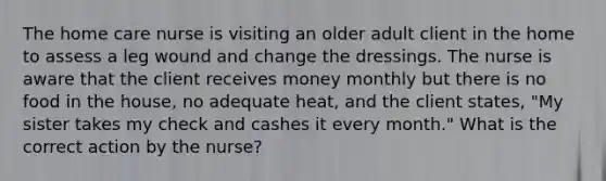 The home care nurse is visiting an older adult client in the home to assess a leg wound and change the dressings. The nurse is aware that the client receives money monthly but there is no food in the house, no adequate heat, and the client states, "My sister takes my check and cashes it every month." What is the correct action by the nurse?