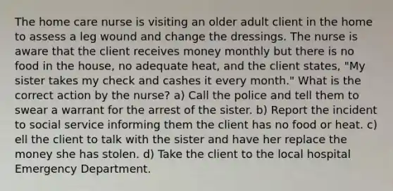 The home care nurse is visiting an older adult client in the home to assess a leg wound and change the dressings. The nurse is aware that the client receives money monthly but there is no food in the house, no adequate heat, and the client states, "My sister takes my check and cashes it every month." What is the correct action by the nurse? a) Call the police and tell them to swear a warrant for the arrest of the sister. b) Report the incident to social service informing them the client has no food or heat. c) ell the client to talk with the sister and have her replace the money she has stolen. d) Take the client to the local hospital Emergency Department.