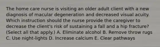 The home care nurse is visiting an older adult client with a new diagnosis of macular degeneration and decreased visual acuity. Which instruction should the nurse provide the caregiver to decrease the​ client's risk of sustaining a fall and a hip​ fracture? (Select all that​ apply.) A. Eliminate alcohol B. Remove throw rugs C. Use​ night-lights D. Increase calcium E. Clear pathways