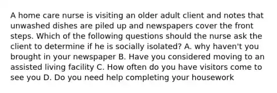 A home care nurse is visiting an older adult client and notes that unwashed dishes are piled up and newspapers cover the front steps. Which of the following questions should the nurse ask the client to determine if he is socially isolated? A. why haven't you brought in your newspaper B. Have you considered moving to an assisted living facility C. How often do you have visitors come to see you D. Do you need help completing your housework