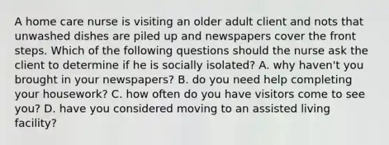 A home care nurse is visiting an older adult client and nots that unwashed dishes are piled up and newspapers cover the front steps. Which of the following questions should the nurse ask the client to determine if he is socially isolated? A. why haven't you brought in your newspapers? B. do you need help completing your housework? C. how often do you have visitors come to see you? D. have you considered moving to an assisted living facility?