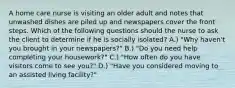 A home care nurse is visiting an older adult and notes that unwashed dishes are piled up and newspapers cover the front steps. Which of the following questions should the nurse to ask the client to determine if he is socially isolated? A.) "Why haven't you brought in your newspapers?" B.) "Do you need help completing your housework?" C.) "How often do you have visitors come to see you?" D.) "Have you considered moving to an assisted living facility?"