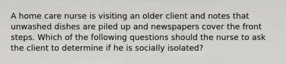 A home care nurse is visiting an older client and notes that unwashed dishes are piled up and newspapers cover the front steps. Which of the following questions should the nurse to ask the client to determine if he is socially isolated?