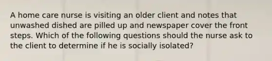 A home care nurse is visiting an older client and notes that unwashed dished are pilled up and newspaper cover the front steps. Which of the following questions should the nurse ask to the client to determine if he is socially isolated?